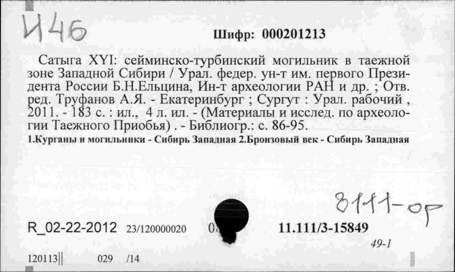 ﻿ЙАб
Шифр: 000201213
Сатыга XYI: сейминско-турбинский могильник в таежной зоне Западной Сибири / Урал, федер. ун-т им. первого Президента России Б.Н.Ельцина, Ин-т археологии РАН и др. ; Отв. ред. Труфанов А.Я. - Екатеринбург ; Сургут : Урал, рабочий , 2011. - 183 с. : ил., 4 л. ил. - (Материалы и исслед. по археологии Таежного Приобья). - Библиогр.: с. 86-95.
І.Курганьї и могильники - Сибирь Западная 2.Бронзовый век - Сибирь Западная
R_02-22-2012 23/120000020
120113||	029 /14
11.111/3-15849
49-1